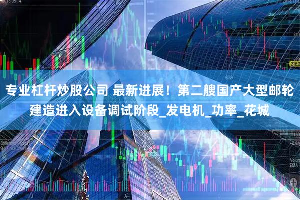 专业杠杆炒股公司 最新进展！第二艘国产大型邮轮建造进入设备调试阶段_发电机_功率_花城