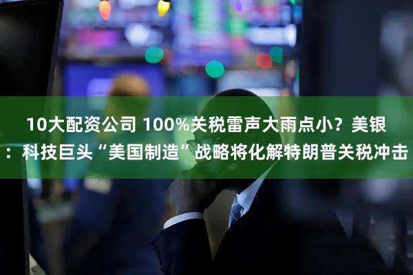 10大配资公司 100%关税雷声大雨点小？美银：科技巨头“美国制造”战略将化解特朗普关税冲击