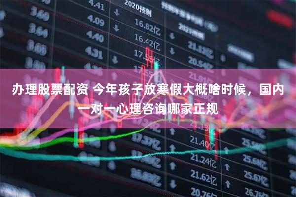 办理股票配资 今年孩子放寒假大概啥时候，国内一对一心理咨询哪家正规
