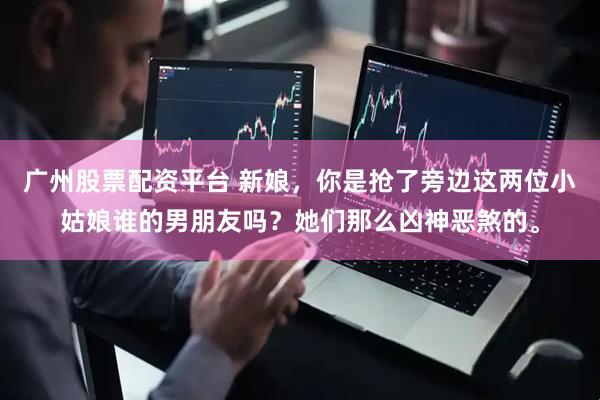 广州股票配资平台 新娘，你是抢了旁边这两位小姑娘谁的男朋友吗？她们那么凶神恶煞的。