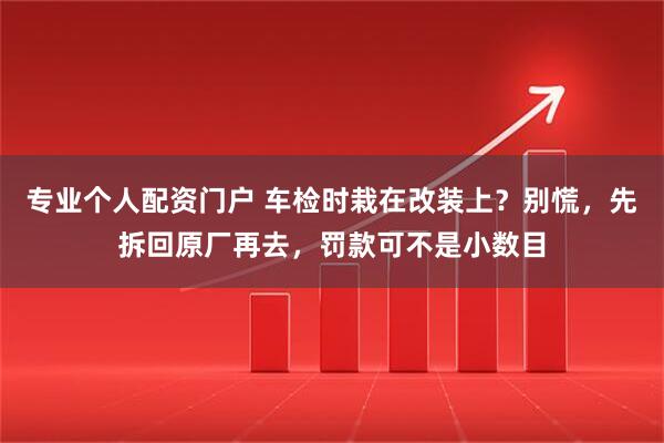 专业个人配资门户 车检时栽在改装上？别慌，先拆回原厂再去，罚款可不是小数目