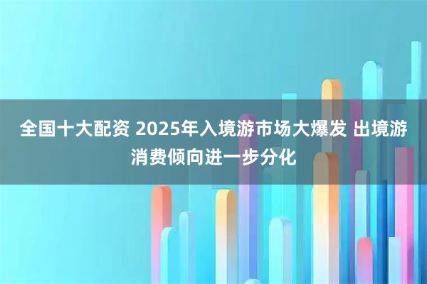 全国十大配资 2025年入境游市场大爆发 出境游消费倾向进一步分化